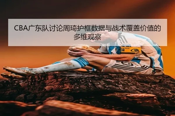 CBA广东队讨论周琦护框数据与战术覆盖价值的多维观察