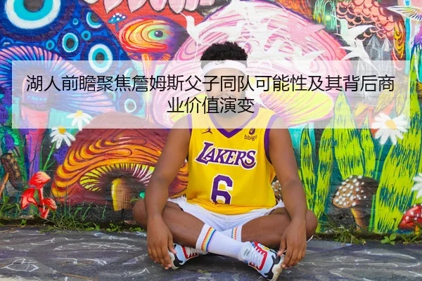 湖人前瞻聚焦詹姆斯父子同队可能性及其背后商业价值演变