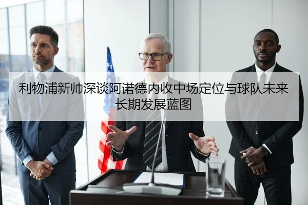 利物浦新帅深谈阿诺德内收中场定位与球队未来长期发展蓝图