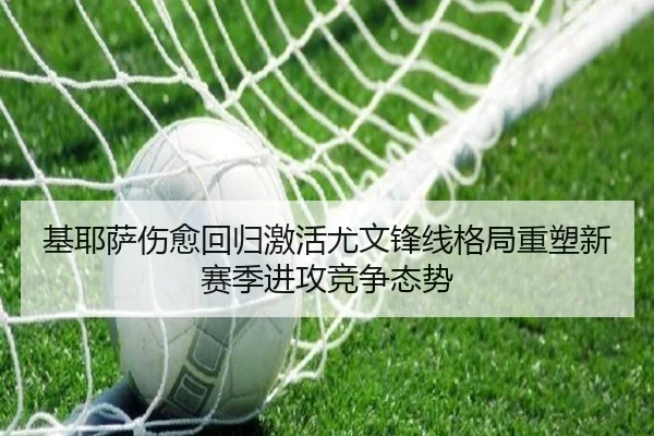 基耶萨伤愈回归激活尤文锋线格局重塑新赛季进攻竞争态势