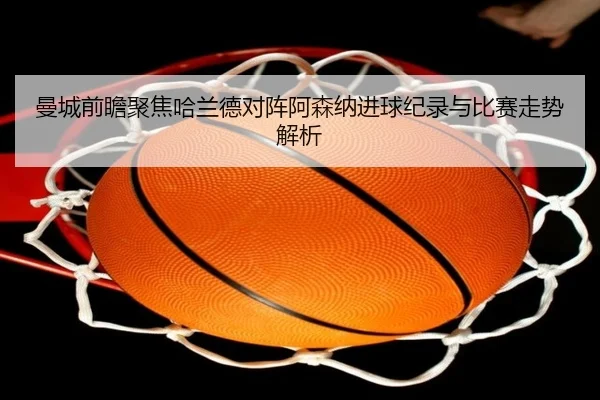 曼城前瞻聚焦哈兰德对阵阿森纳进球纪录与比赛走势解析 | kaiyun
