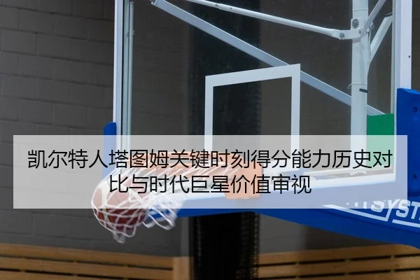 凯尔特人塔图姆关键时刻得分能力历史对比与时代巨星价值审视 - kaiyun